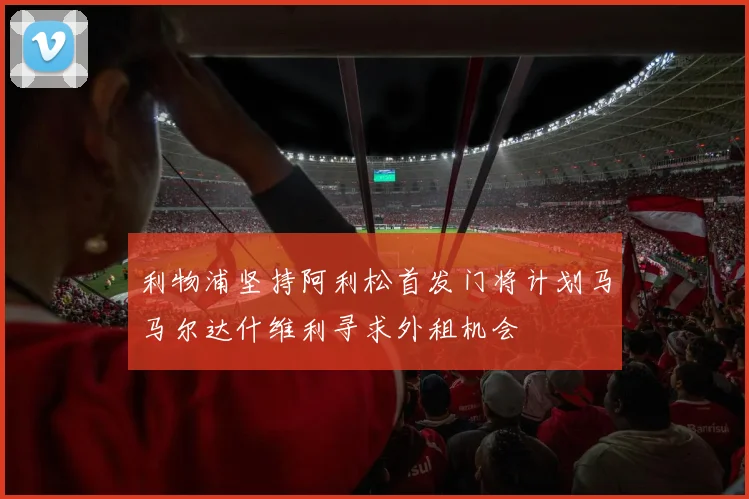 利物浦坚持阿利松首发门将计划马马尔达什维利寻求外租机会