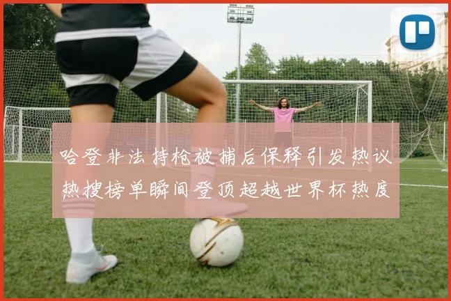 哈登非法持枪被捕后保释引发热议热搜榜单瞬间登顶超越世界杯热度