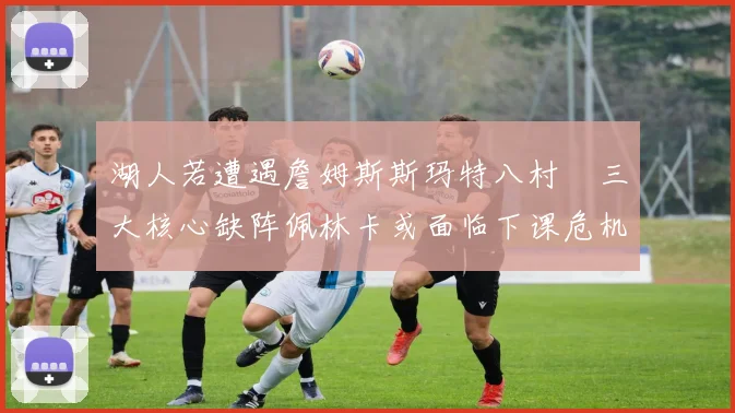 湖人若遭遇詹姆斯斯玛特八村塁三大核心缺阵佩林卡或面临下课危机