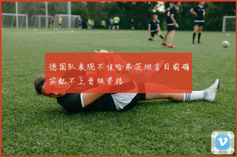 德国队表现不佳哈弗茨坦言目前确实配不上晋级资格