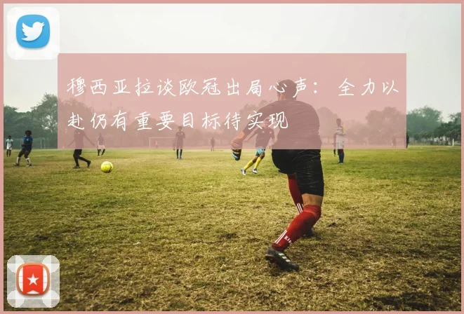 穆西亚拉谈欧冠出局心声：全力以赴仍有重要目标待实现