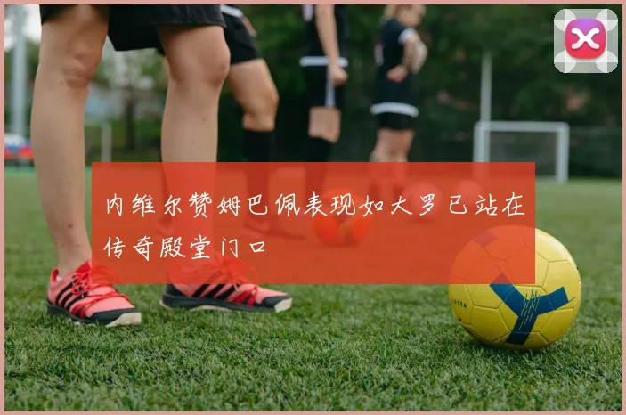 内维尔赞姆巴佩表现如大罗已站在传奇殿堂门口