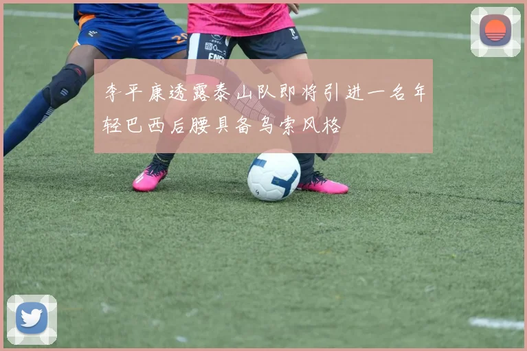 李平康透露泰山队即将引进一名年轻巴西后腰具备乌索风格