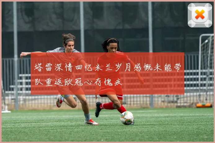 塔雷深情回忆米兰岁月感慨未能带队重返欧冠心存愧疚