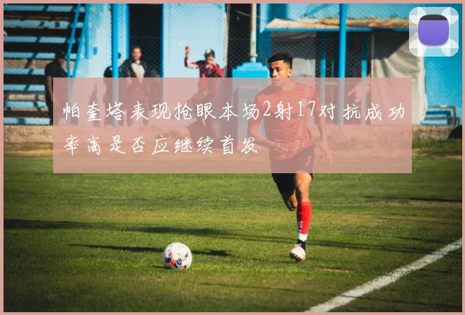 帕奎塔表现抢眼本场2射17对抗成功率高是否应继续首发