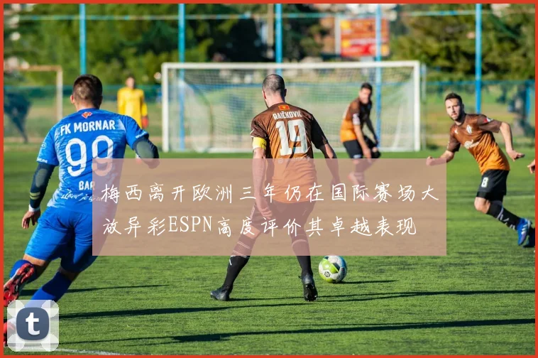 梅西离开欧洲三年仍在国际赛场大放异彩ESPN高度评价其卓越表现