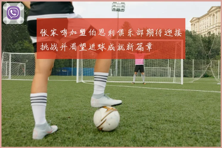 张家鸣加盟伯恩利俱乐部期待迎接挑战并渴望进球成就新篇章
