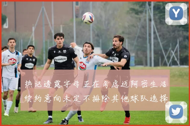 热记透露字母正在考虑迈阿密生活续约意向未定不排除其他球队选择