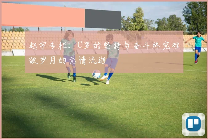 赵宇专栏：C罗的坚持与奋斗终究难敌岁月的无情流逝