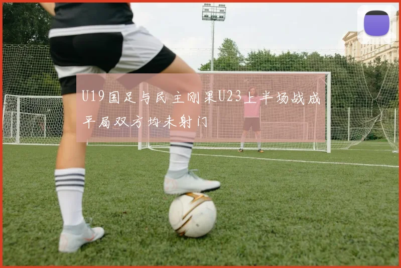 U19国足与民主刚果U23上半场战成平局双方均未射门