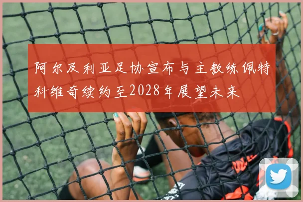 阿尔及利亚足协宣布与主教练佩特科维奇续约至2028年展望未来