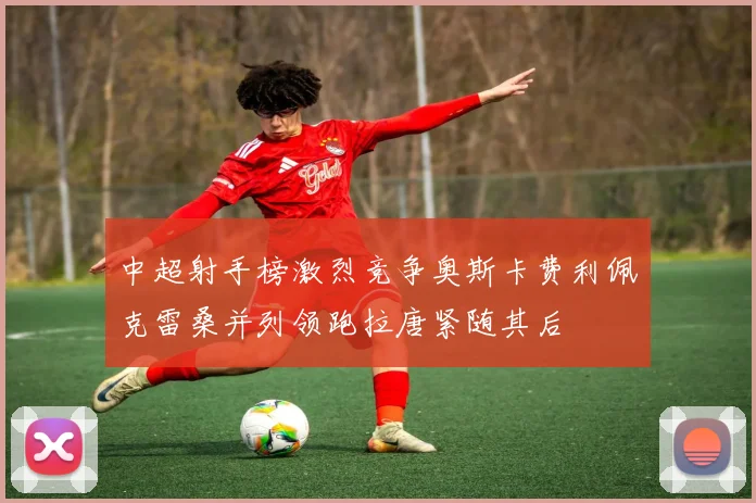 中超射手榜激烈竞争奥斯卡费利佩克雷桑并列领跑拉唐紧随其后