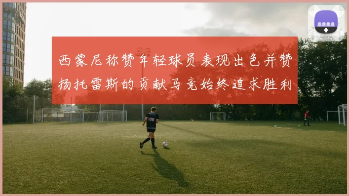 西蒙尼称赞年轻球员表现出色并赞扬托雷斯的贡献马竞始终追求胜利