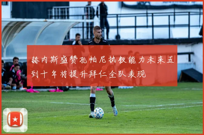 赫内斯盛赞孔帕尼执教能力未来五到十年将提升拜仁全队表现